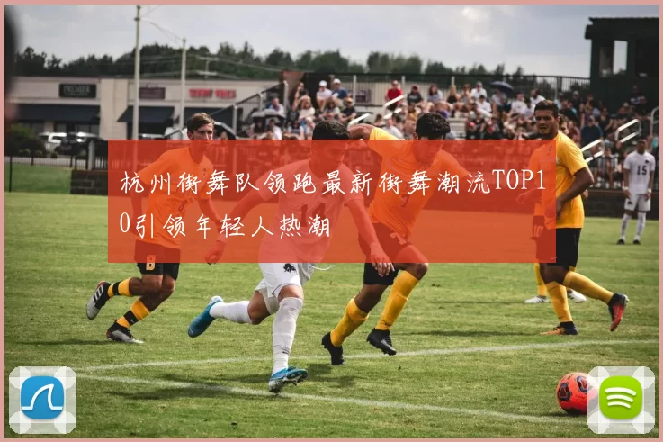 杭州街舞队领跑最新街舞潮流TOP10引领年轻人热潮