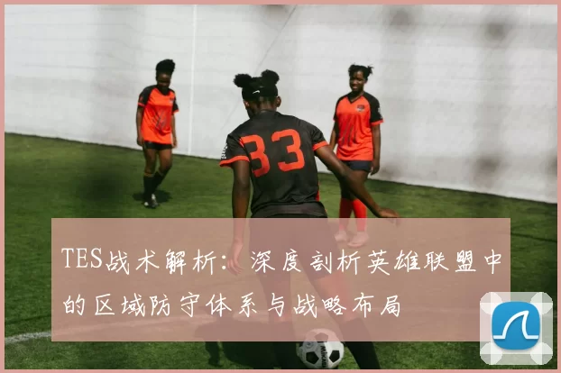TES战术解析：深度剖析英雄联盟中的区域防守体系与战略布局