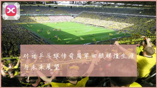 对话乒乓球传奇周军回顾辉煌生涯与未来展望