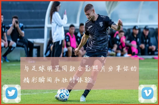与足球明星同款合影照片分享你的精彩瞬间和独特体验
