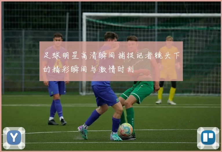 足球明星高清瞬间捕捉记者镜头下的精彩瞬间与激情时刻
