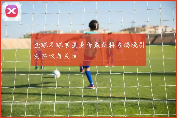 全球足球明星身价最新排名揭晓引发热议与关注