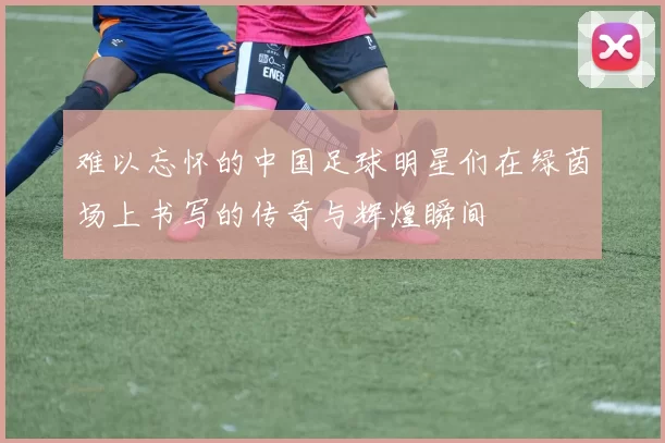 难以忘怀的中国足球明星们在绿茵场上书写的传奇与辉煌瞬间