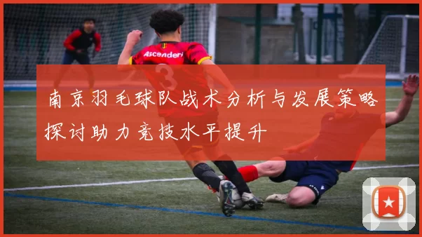 南京羽毛球队战术分析与发展策略探讨助力竞技水平提升