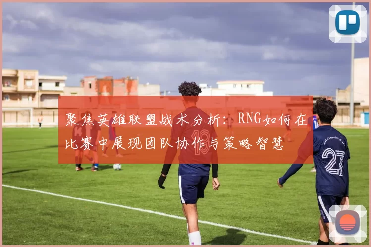 聚焦英雄联盟战术分析：RNG如何在比赛中展现团队协作与策略智慧