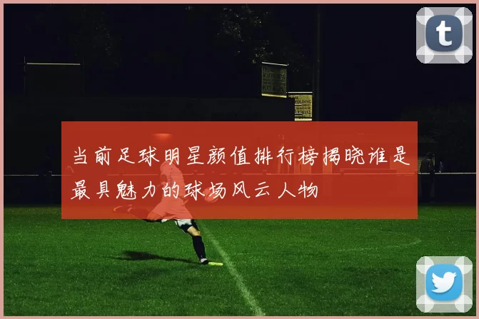 当前足球明星颜值排行榜揭晓谁是最具魅力的球场风云人物