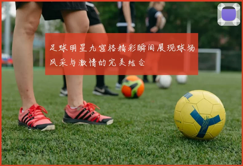 足球明星九宫格精彩瞬间展现球场风采与激情的完美结合