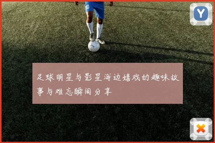 足球明星与影星海边嬉戏的趣味故事与难忘瞬间分享