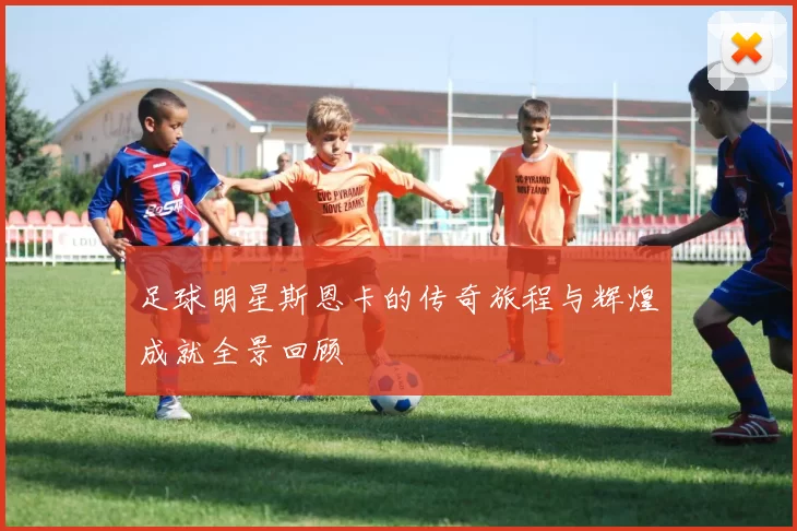 足球明星斯恩卡的传奇旅程与辉煌成就全景回顾