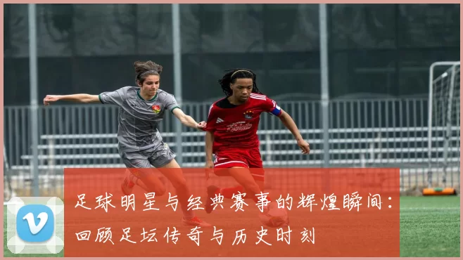 足球明星与经典赛事的辉煌瞬间：回顾足坛传奇与历史时刻