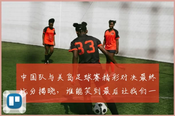 中国队与关岛足球赛精彩对决最终比分揭晓，谁能笑到最后让我们一起关注
