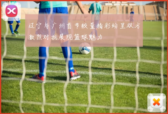 辽宁与广州首节较量精彩纷呈双方激烈对抗展现篮球魅力