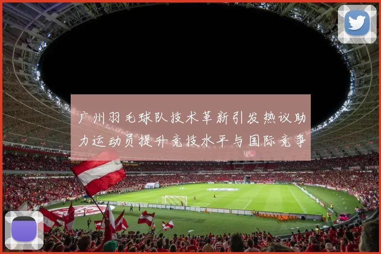 广州羽毛球队技术革新引发热议助力运动员提升竞技水平与国际竞争力