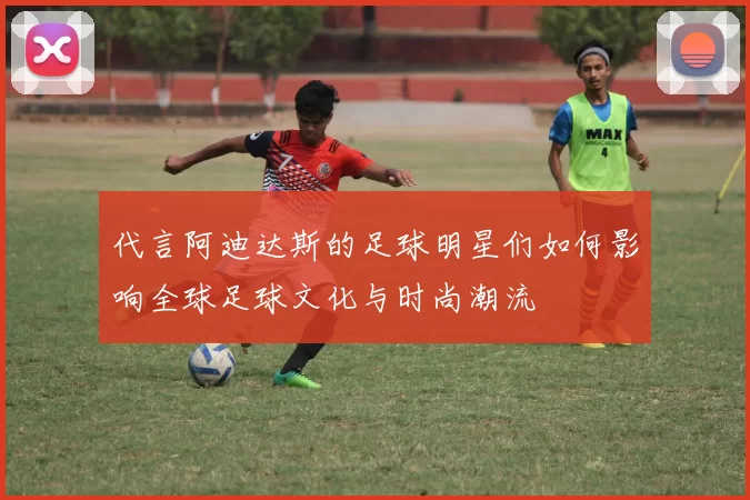 代言阿迪达斯的足球明星们如何影响全球足球文化与时尚潮流