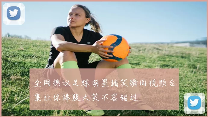 全网热议足球明星搞笑瞬间视频合集让你捧腹大笑不容错过