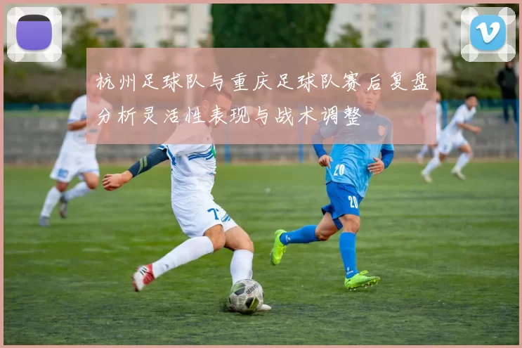 杭州足球队与重庆足球队赛后复盘分析灵活性表现与战术调整