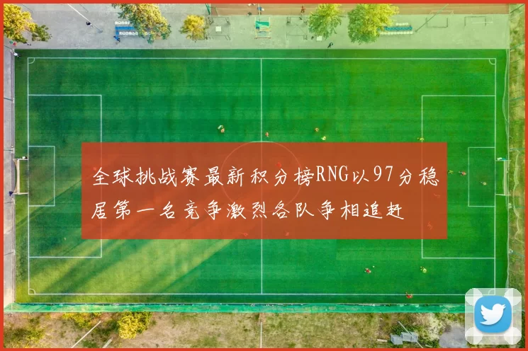 全球挑战赛最新积分榜RNG以97分稳居第一名竞争激烈各队争相追赶