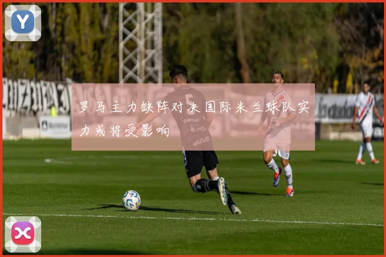罗马主力缺阵对决国际米兰球队实力或将受影响
