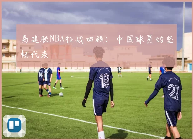 易建联NBA征战回顾：中国球员的坚韧代表