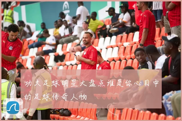 功夫足球明星大盘点谁是你心目中的足球传奇人物