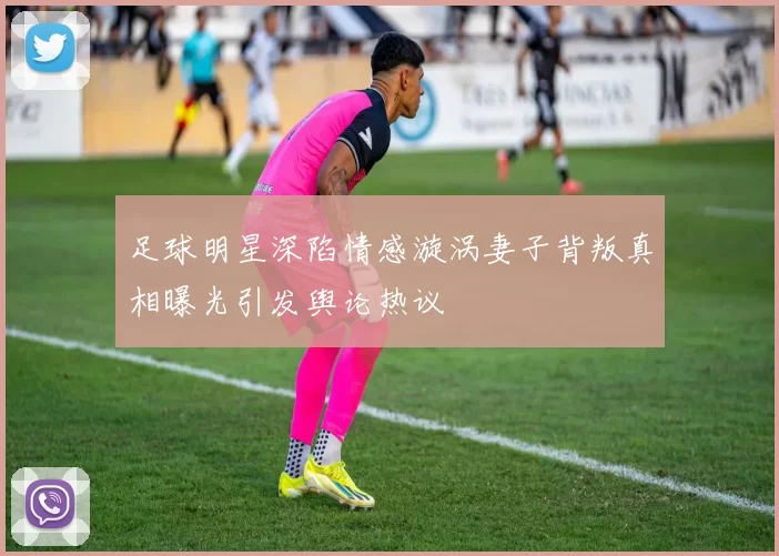 足球明星深陷情感漩涡妻子背叛真相曝光引发舆论热议