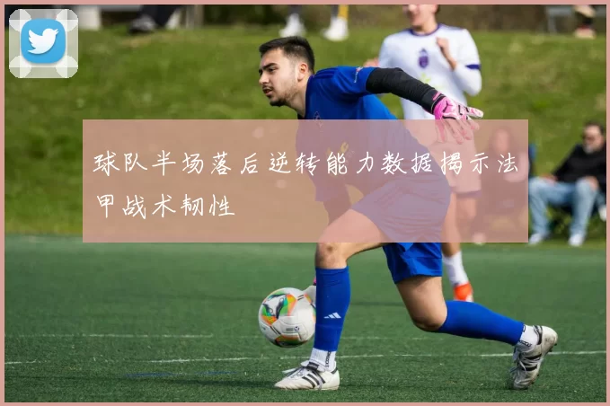 球队半场落后逆转能力数据揭示法甲战术韧性