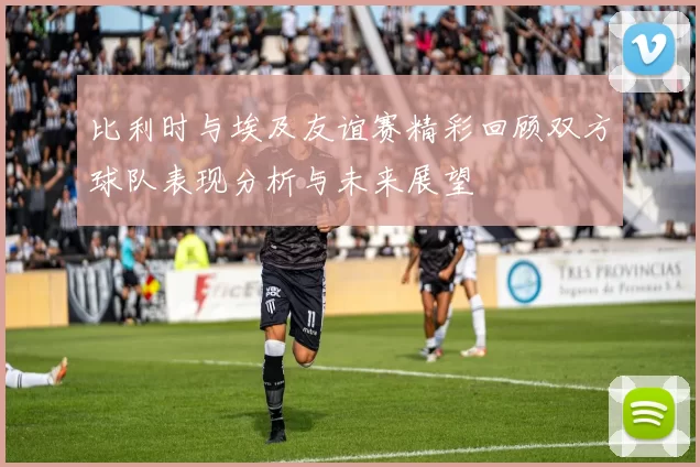比利时与埃及友谊赛精彩回顾双方球队表现分析与未来展望