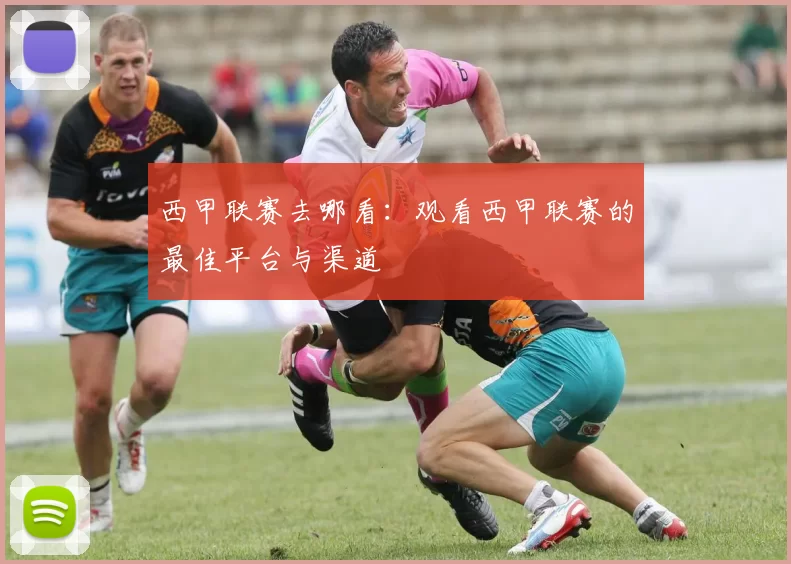 西甲联赛去哪看：观看西甲联赛的最佳平台与渠道