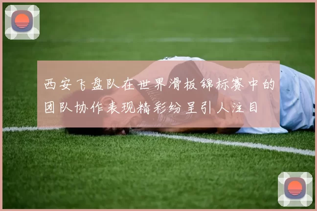 西安飞盘队在世界滑板锦标赛中的团队协作表现精彩纷呈引人注目