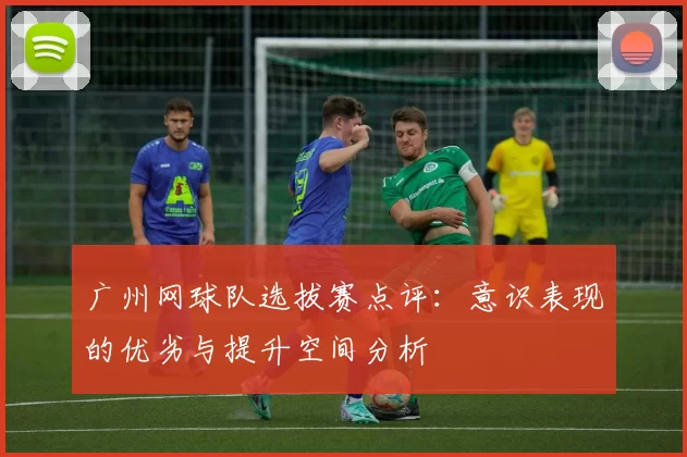 广州网球队选拔赛点评：意识表现的优劣与提升空间分析