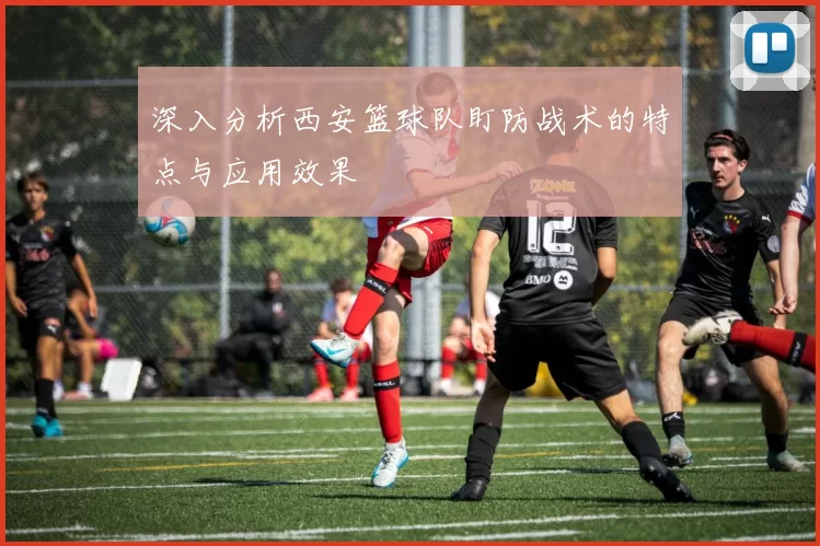 深入分析西安篮球队盯防战术的特点与应用效果