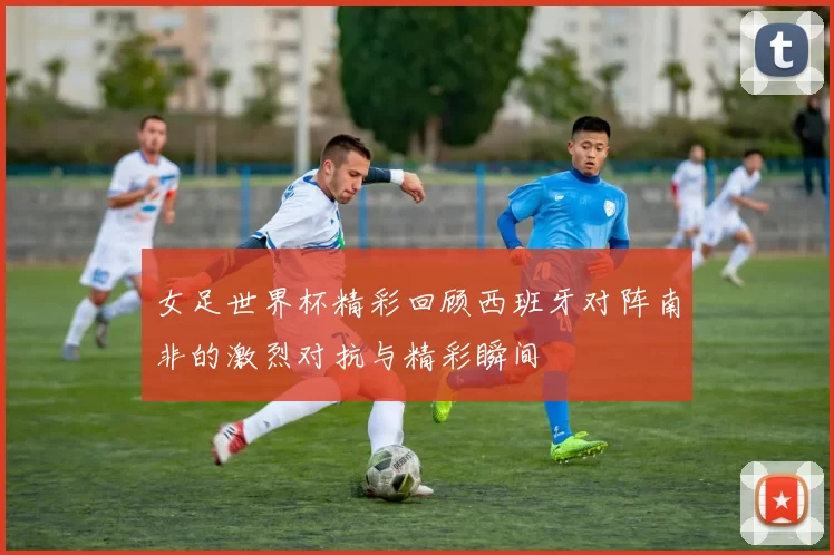 女足世界杯精彩回顾西班牙对阵南非的激烈对抗与精彩瞬间