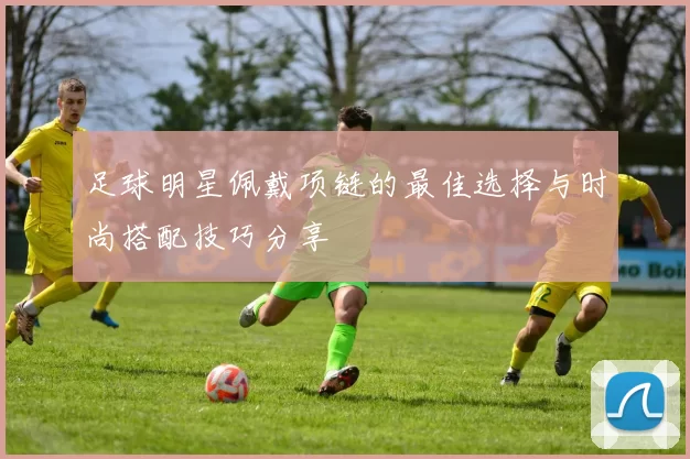 足球明星佩戴项链的最佳选择与时尚搭配技巧分享