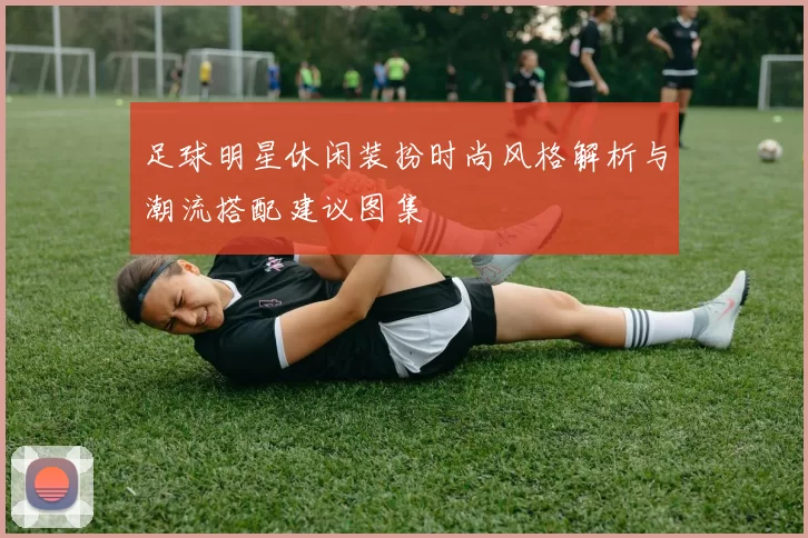 足球明星休闲装扮时尚风格解析与潮流搭配建议图集