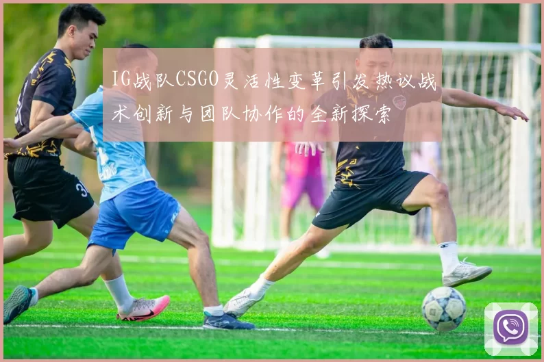 IG战队CSGO灵活性变革引发热议战术创新与团队协作的全新探索