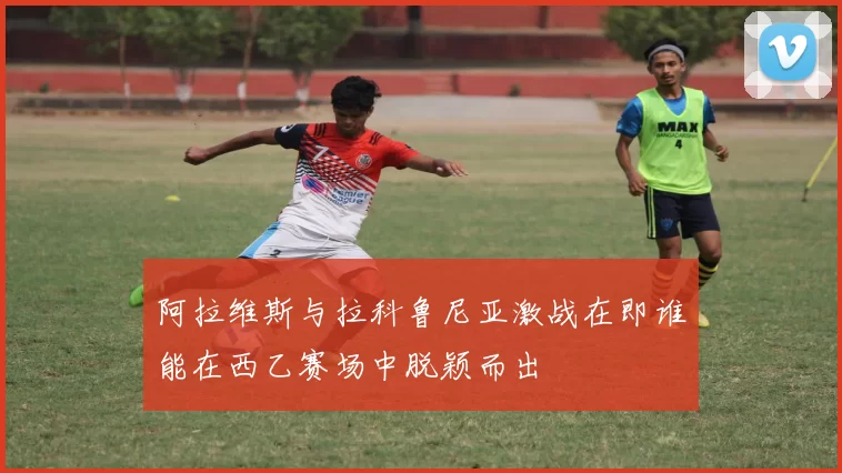 阿拉维斯与拉科鲁尼亚激战在即谁能在西乙赛场中脱颖而出