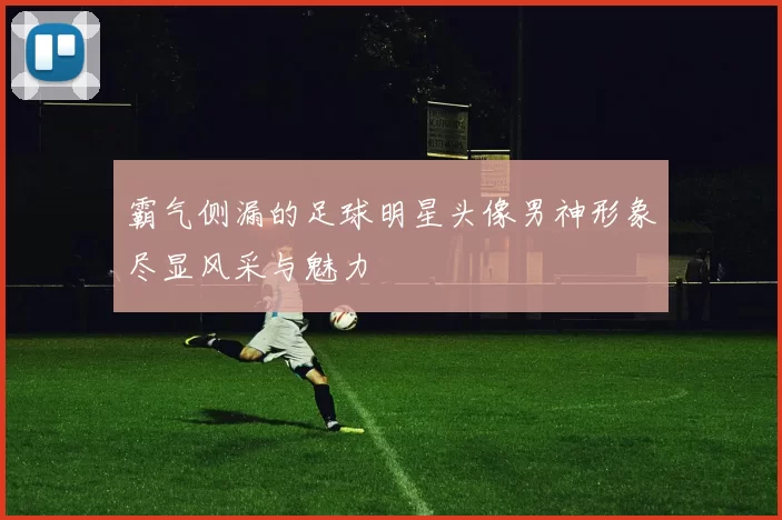 霸气侧漏的足球明星头像男神形象尽显风采与魅力