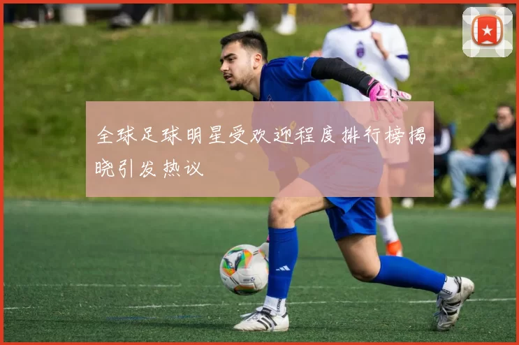 全球足球明星受欢迎程度排行榜揭晓引发热议