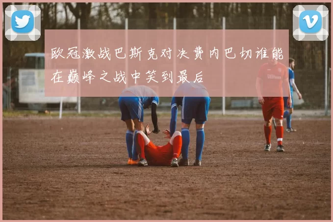 欧冠激战巴斯克对决费内巴切谁能在巅峰之战中笑到最后