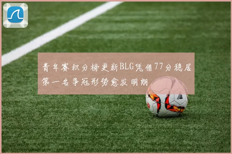 青年赛积分榜更新BLG凭借77分稳居第一名争冠形势愈发明朗