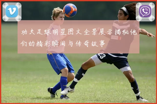 功夫足球明星图文全景展示揭秘他们的精彩瞬间与传奇故事