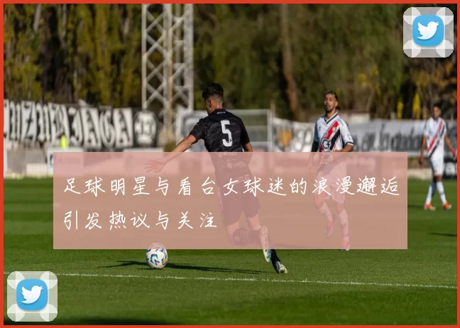 足球明星与看台女球迷的浪漫邂逅引发热议与关注