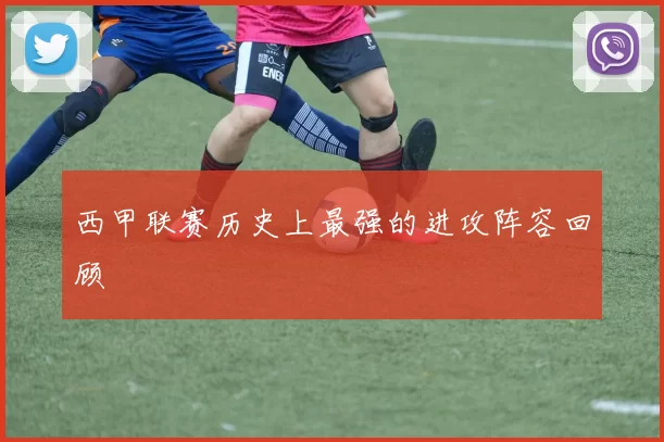 西甲联赛历史上最强的进攻阵容回顾