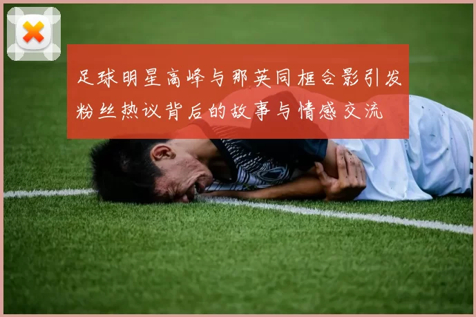 足球明星高峰与那英同框合影引发粉丝热议背后的故事与情感交流