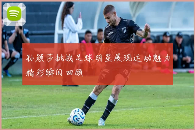 孙颖莎挑战足球明星展现运动魅力精彩瞬间回顾