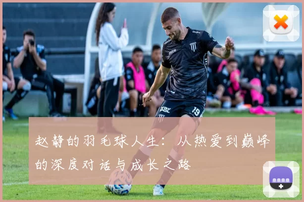 赵静的羽毛球人生：从热爱到巅峰的深度对话与成长之路