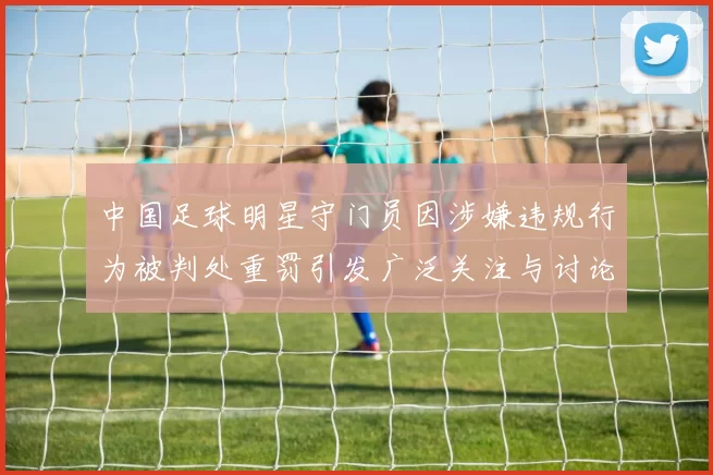 中国足球明星守门员因涉嫌违规行为被判处重罚引发广泛关注与讨论