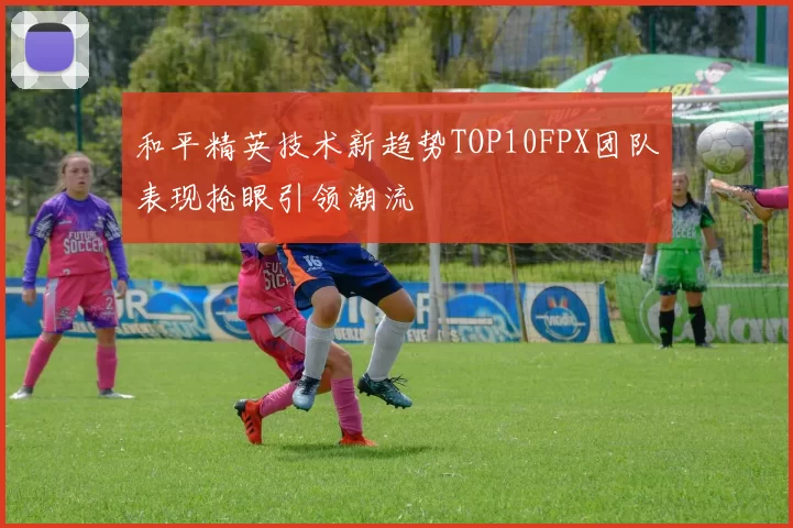 和平精英技术新趋势TOP10FPX团队表现抢眼引领潮流