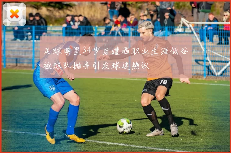 足球明星34岁后遭遇职业生涯低谷被球队抛弃引发球迷热议