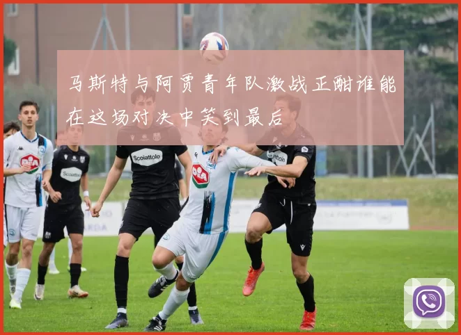 马斯特与阿贾青年队激战正酣谁能在这场对决中笑到最后